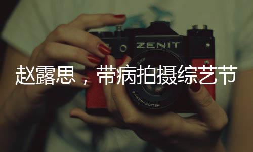 趙露思，帶病拍攝綜藝節(jié)目，真實(shí)病痛還是深情演繹？