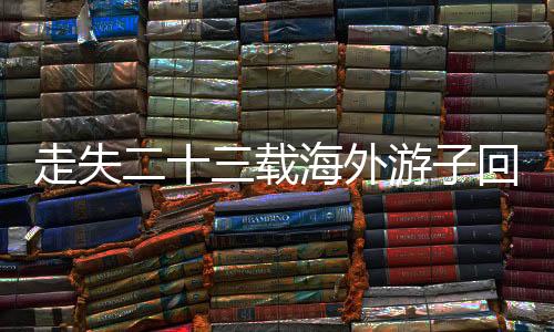 走失二十三載海外游子回歸故土，家庭團(tuán)圓彰顯溫情人間奇跡——一段關(guān)于愛、尋找與重逢的溫馨故事