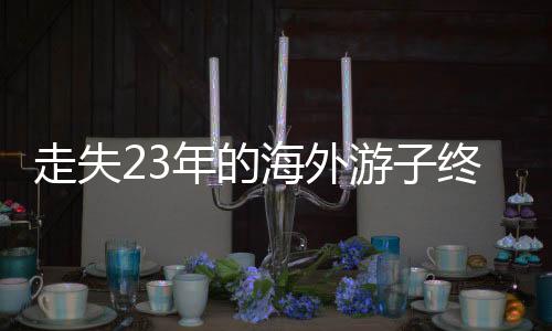 走失23年的海外游子終于回國認(rèn)親，一段跨越時空的親情重逢