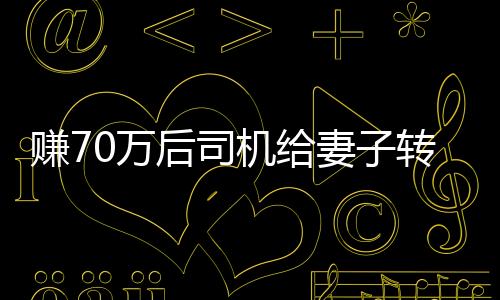 賺70萬后司機(jī)給妻子轉(zhuǎn)200卻自責(zé)太少，引發(fā)深度思考