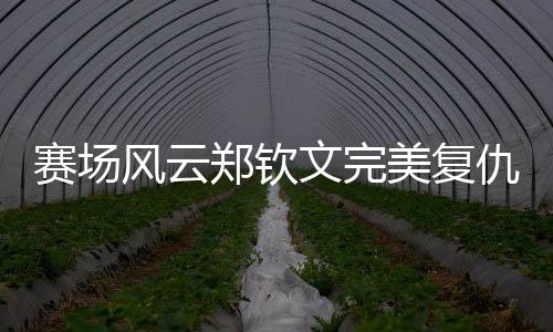 賽場風(fēng)云鄭欽文完美復(fù)仇孫璐璐，以實(shí)力詮釋強(qiáng)者風(fēng)采