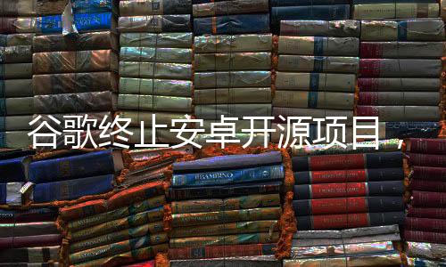 谷歌終止安卓開源項目，業(yè)界反響與未來展望