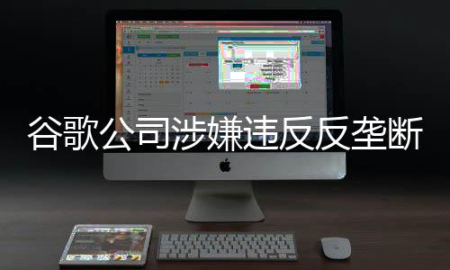 谷歌公司涉嫌違反反壟斷法 市場監(jiān)管總局依法決定立案調(diào)查