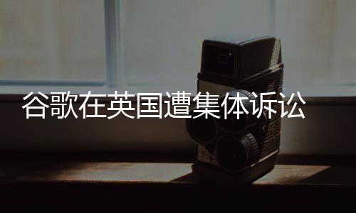 谷歌在英國(guó)遭集體訴訟 面臨50億英鎊巨額索賠