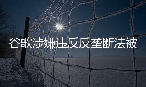 谷歌涉嫌違反反壟斷法被立案調(diào)查