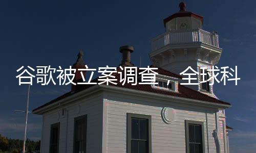 谷歌被立案調(diào)查，全球科技巨頭面臨重大挑戰(zhàn)