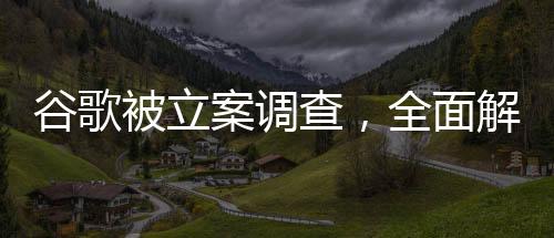谷歌被立案調(diào)查，全面解讀事件背景、進展與影響