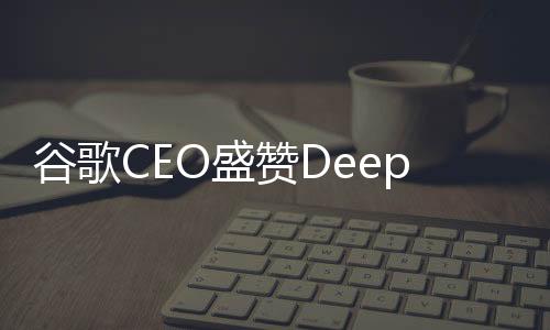 谷歌CEO盛贊DeepSeek表現(xiàn)卓越