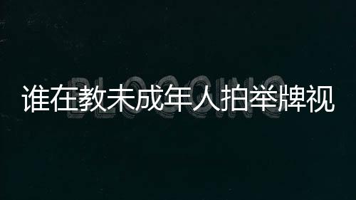 誰在教未成年人拍舉牌視頻？