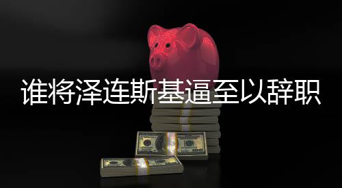 誰將澤連斯基逼至以辭職換取安全？