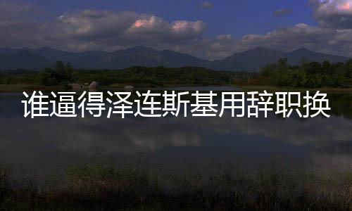 誰(shuí)逼得澤連斯基用辭職換取自身安全？揭示一場(chǎng)危機(jī)的始末與博弈真相。