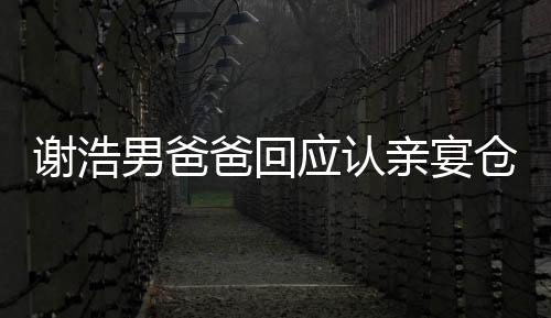 謝浩男爸爸回應(yīng)認(rèn)親宴倉促，真情流露感人至深