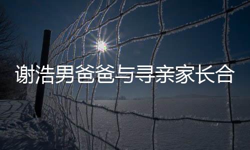 謝浩男爸爸與尋親家長(zhǎng)合體直播，共同攜手為親情尋向新的曙光