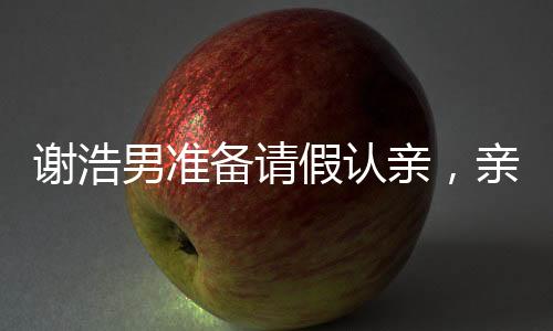 謝浩男準(zhǔn)備請假認(rèn)親，親情的力量與人生重要時刻