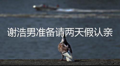 謝浩男準(zhǔn)備請(qǐng)兩天假認(rèn)親，一場關(guān)乎家庭情感的溫情之旅