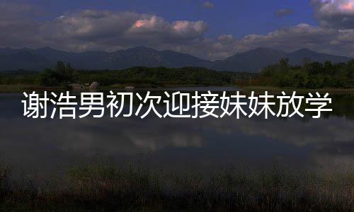 謝浩男初次迎接妹妹放學(xué)，親情瞬間溫暖校園