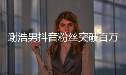 謝浩男抖音粉絲突破百萬(wàn)，成新一代網(wǎng)紅領(lǐng)跑者