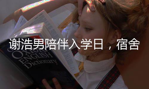 謝浩男陪伴入學(xué)日，宿舍參觀見真情