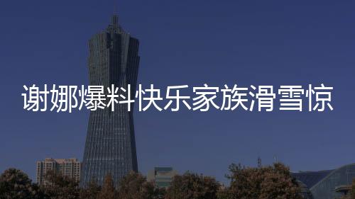 謝娜爆料快樂家族滑雪驚動救援隊，快樂背后的暖心故事