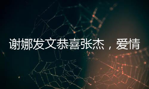謝娜發(fā)文恭喜張杰，愛(ài)情與事業(yè)的雙重喜悅