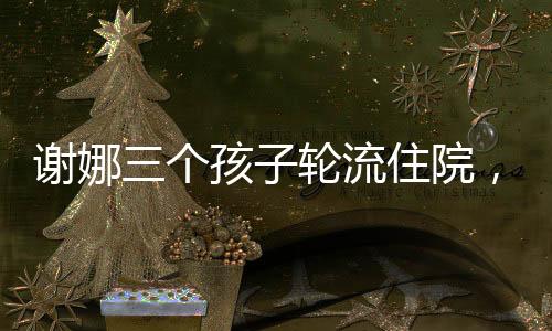 謝娜三個孩子輪流住院，挑戰(zhàn)與堅持