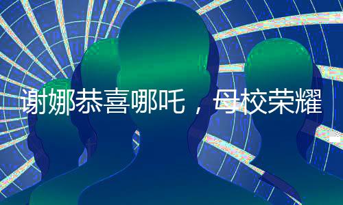 謝娜恭喜哪吒，母校榮耀閃耀
