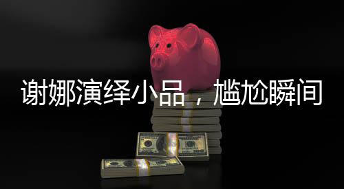 謝娜演繹小品，尷尬瞬間中的喜劇魅力