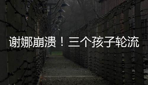 謝娜崩潰！三個孩子輪流生病住院