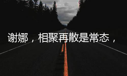 謝娜，相聚再散是常態(tài)，我并不難過因為我知道我們定會再聚的