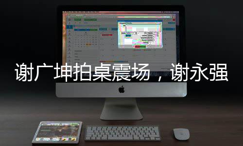 謝廣坤拍桌震場(chǎng)，謝永強(qiáng)意外失色