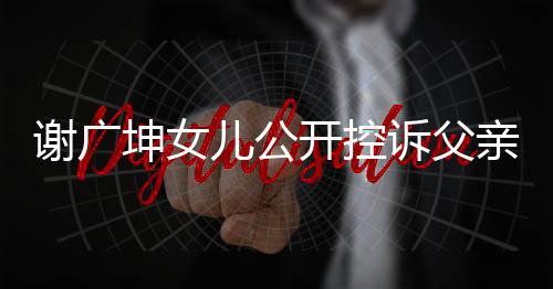 謝廣坤女兒公開(kāi)控訴父親，揭露家庭矛盾與情感沖突