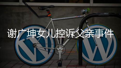 謝廣坤女兒控訴父親事件，父女矛盾背后的真相探討