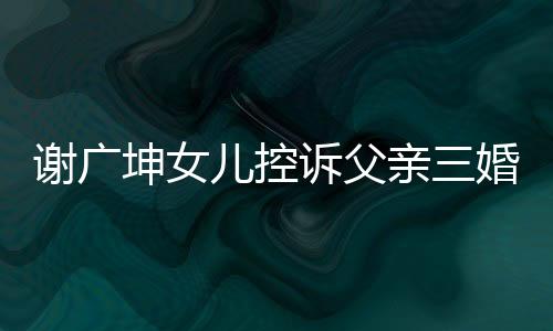 謝廣坤女兒控訴父親三婚并聲稱不讓我回家——引發(fā)社會(huì)關(guān)注的事件
