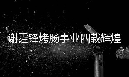 謝霆鋒烤腸事業(yè)四載輝煌，銷售額突破十五億大關