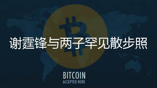 謝霆鋒與兩子罕見(jiàn)散步照曝光，家庭溫馨瞬間感動(dòng)人心