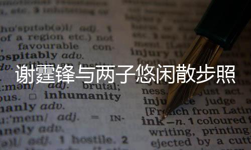 謝霆鋒與兩子悠閑散步照曝光 溫馨家庭時光引發(fā)熱議