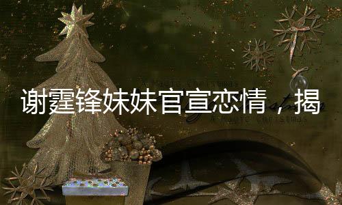 謝霆鋒妹妹官宣戀情，揭秘明星家族的浪漫新篇章