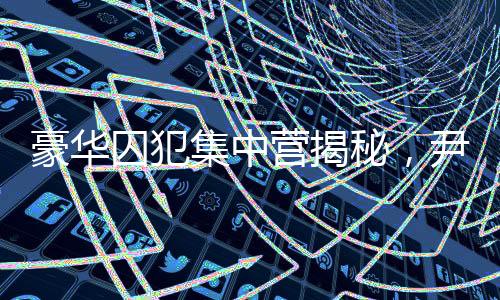 豪華囚犯集中營揭秘，尹錫悅的獨(dú)特入住經(jīng)歷
