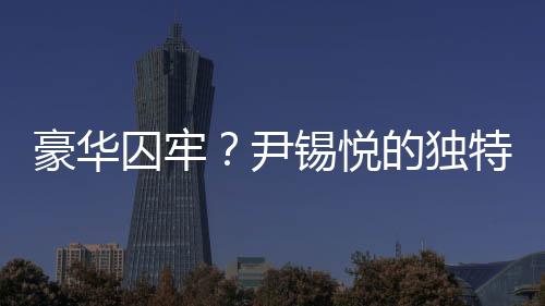 豪華囚牢？尹錫悅的獨(dú)特待遇背后的故事探究
