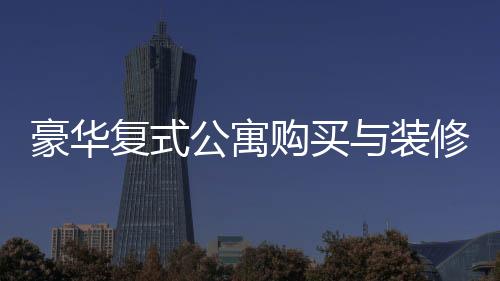豪華復(fù)式公寓購買與裝修全程，夫妻76萬購房260平，投入60萬打造夢想家園