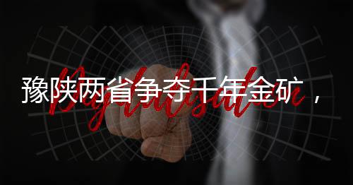 豫陜兩省爭奪千年金礦，一場涉及巨額資源的角逐