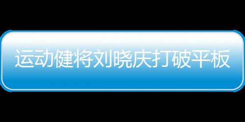 運動健將劉曉慶打破平板支撐紀錄，創(chuàng)驚人表現(xiàn)達5分25秒