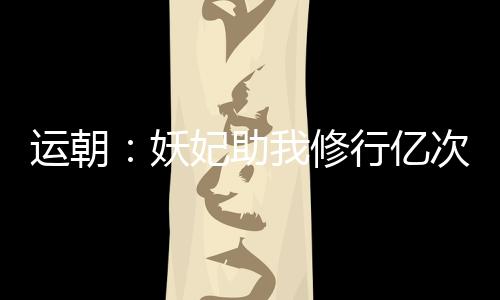 運(yùn)朝：妖妃助我修行億次后，哭了