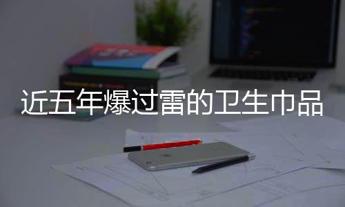 近五年爆過(guò)雷的衛(wèi)生巾品牌深度剖析