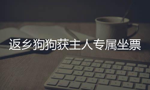 返鄉(xiāng)狗狗獲主人專屬坐票，溫馨故事感動人心