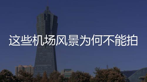 這些機(jī)場(chǎng)風(fēng)景為何不能拍攝？探尋背后的原因