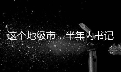 這個地級市，半年內(nèi)書記市長雙雙落馬