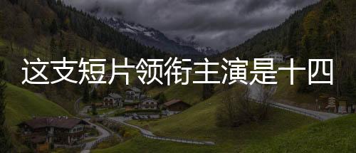 這支短片領銜主演是十四億中國人——一部展現(xiàn)民族力量的時代巨作