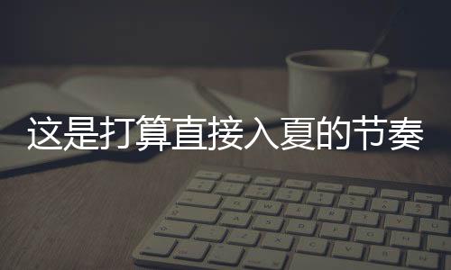 這是打算直接入夏的節(jié)奏 多地氣溫要飆升到30℃！