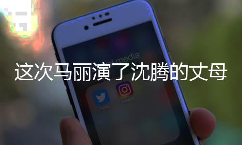這次馬麗演了沈騰的丈母娘，熒幕新角色引發(fā)觀眾熱議